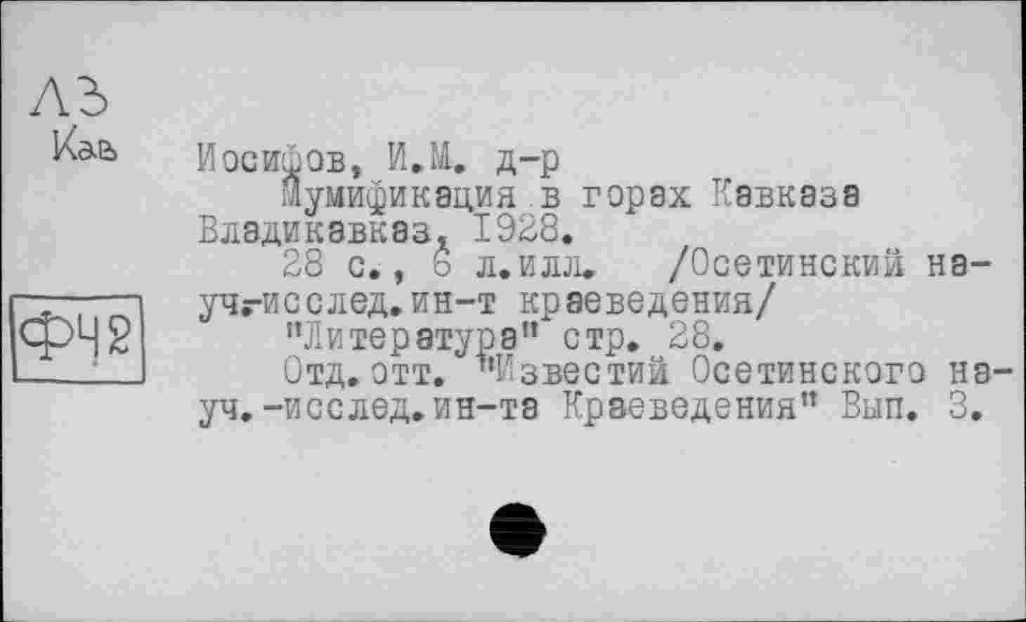 ﻿Иосифов, И.М. д-р
Мумификация в горах Кавказа Владикавказ, 1928.
28 с., 6 л.илл. /Осетинский на-учгисслед.ин-т краеведения/
"Литература” стр. 28.
Отд. этт. "Известий Осетинского на уч.-исслед.ин-та Краеведения” Вып. 3.